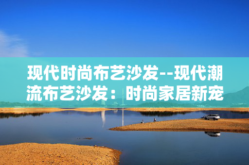 现代时尚布艺沙发--现代潮流布艺沙发：时尚家居新宠