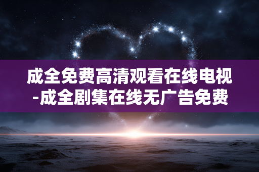 成全免费高清观看在线电视-成全剧集在线无广告免费高清电视收看