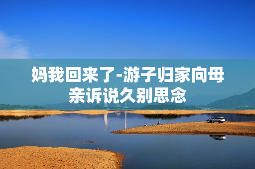 妈我回来了-游子归家向母亲诉说久别思念 妈我回来了-游子归家向母亲诉说久别思念