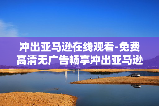 冲出亚马逊在线观看-免费高清无广告畅享冲出亚马逊影片