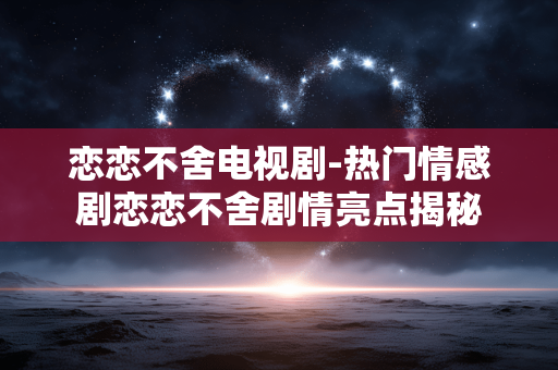 恋恋不舍电视剧-热门情感剧恋恋不舍剧情亮点揭秘