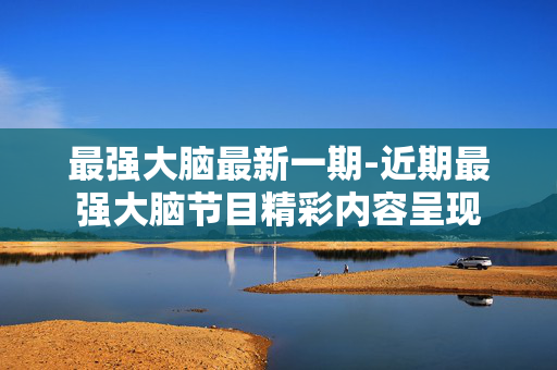最强大脑最新一期-近期最强大脑节目精彩内容呈现 最强大脑最新一期-近期最强大脑节目精彩内容呈现