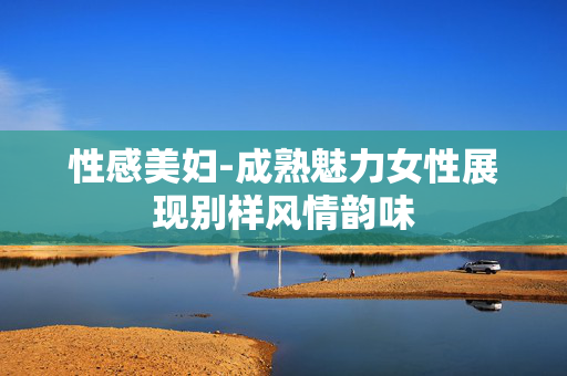 性感美妇-成熟魅力女性展现别样风情韵味