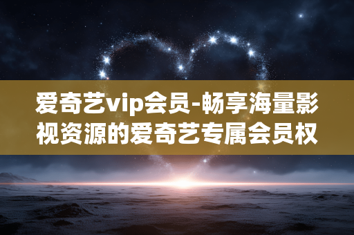 爱奇艺vip会员-畅享海量影视资源的爱奇艺专属会员权益 爱奇艺vip会员-畅享海量影视资源的爱奇艺专属会员权益