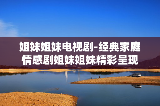 姐妹姐妹电视剧-经典家庭情感剧姐妹姐妹精彩呈现