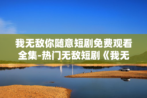 我无敌你随意短剧免费观看全集-热门无敌短剧《我无敌你随意》全剧集免看