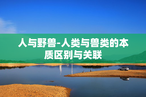 人与野兽-人类与兽类的本质区别与关联