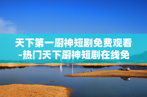 天下第一厨神短剧免费观看-热门天下厨神短剧在线免费用心畅享