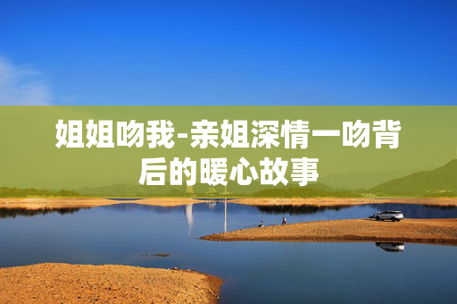 姐姐吻我-亲姐深情一吻背后的暖心故事