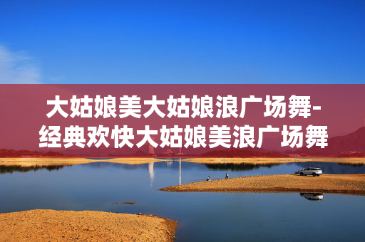 大姑娘美大姑娘浪广场舞-经典欢快大姑娘美浪广场舞教学