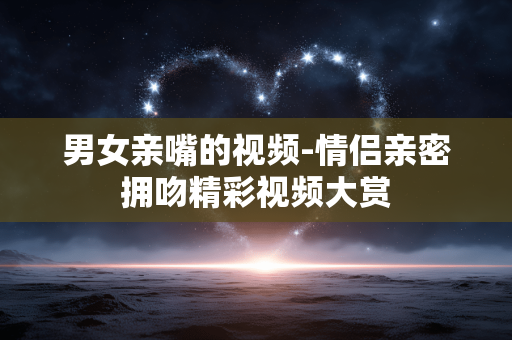 男女亲嘴的视频-情侣亲密拥吻精彩视频大赏