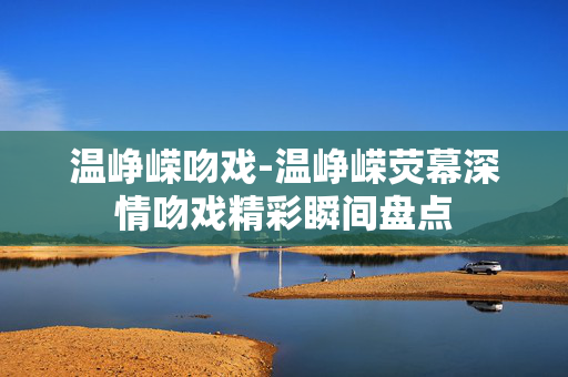 温峥嵘吻戏-温峥嵘荧幕深情吻戏精彩瞬间盘点