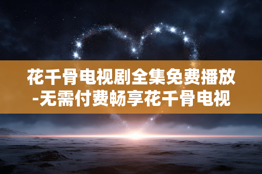 花千骨电视剧全集免费播放-无需付费畅享花千骨电视剧完整剧集