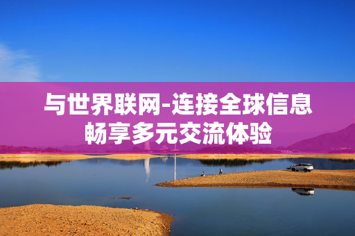 与世界联网-连接全球信息畅享多元交流体验