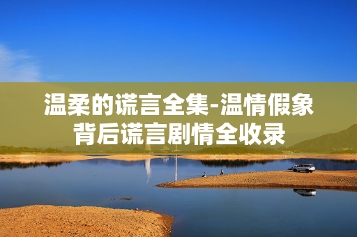 温柔的谎言全集-温情假象背后谎言剧情全收录