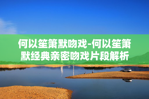 何以笙箫默吻戏-何以笙箫默经典亲密吻戏片段解析