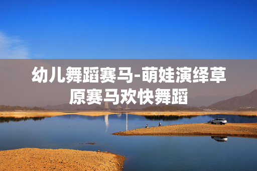 幼儿舞蹈赛马-萌娃演绎草原赛马欢快舞蹈