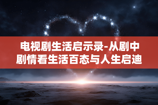 电视剧生活启示录-从剧中剧情看生活百态与人生启迪