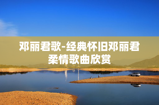 邓丽君歌-经典怀旧邓丽君柔情歌曲欣赏