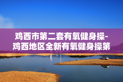 鸡西市第二套有氧健身操-鸡西地区全新有氧健身操第二套展示 鸡西市第二套有氧健身操-鸡西地区全新有氧健身操第二套展示
