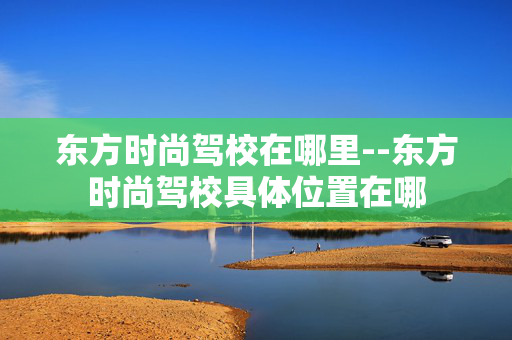东方时尚驾校在哪里--东方时尚驾校具体位置在哪