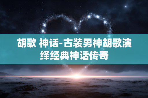 胡歌 神话-古装男神胡歌演绎经典神话传奇