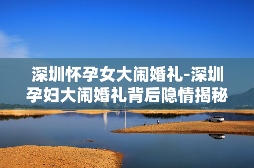 深圳怀孕女大闹婚礼-深圳孕妇大闹婚礼背后隐情揭秘 深圳怀孕女大闹婚礼-深圳孕妇大闹婚礼背后隐情揭秘