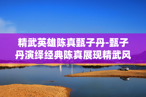 精武英雄陈真甄子丹-甄子丹演绎经典陈真展现精武风采