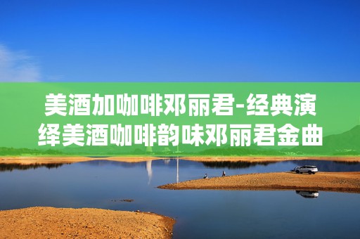美酒加咖啡邓丽君-经典演绎美酒咖啡韵味邓丽君金曲
