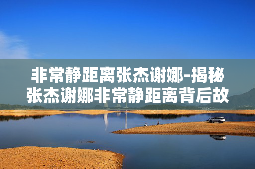 非常静距离张杰谢娜-揭秘张杰谢娜非常静距离背后故事