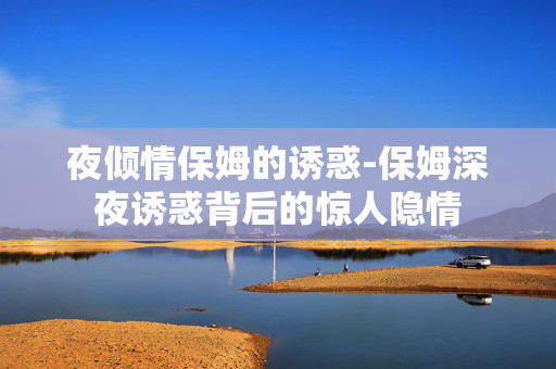 夜倾情保姆的诱惑-保姆深夜诱惑背后的惊人隐情