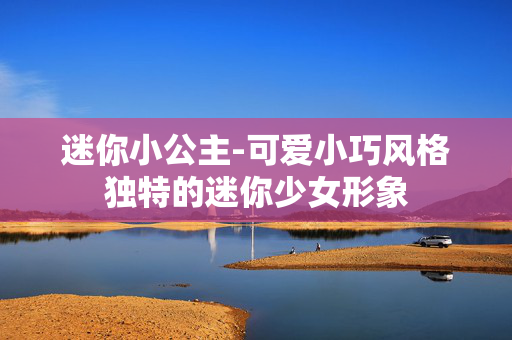 迷你小公主-可爱小巧风格独特的迷你少女形象 迷你小公主-可爱小巧风格独特的迷你少女形象