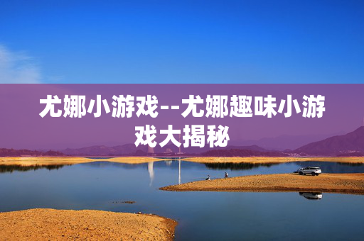 尤娜小游戏--尤娜趣味小游戏大揭秘 尤娜小游戏--尤娜趣味小游戏大揭秘