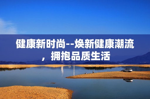 健康新时尚--焕新健康潮流，拥抱品质生活