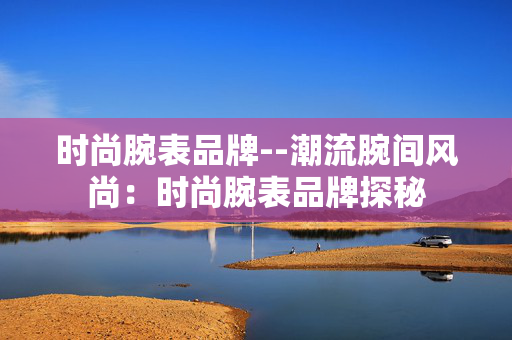 时尚腕表品牌--潮流腕间风尚：时尚腕表品牌探秘