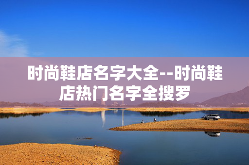 时尚鞋店名字大全--时尚鞋店热门名字全搜罗 时尚鞋店名字大全--时尚鞋店热门名字全搜罗