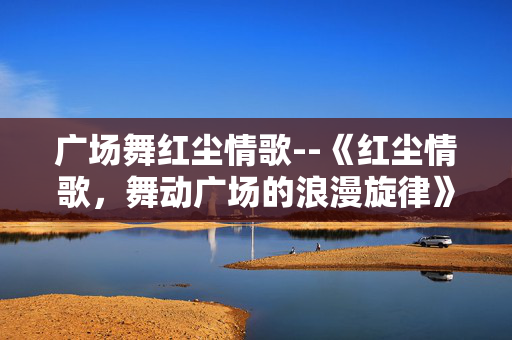 广场舞红尘情歌--《红尘情歌,舞动广场的浪漫旋律》 广场舞红尘情歌--《红尘情歌,舞动广场的浪漫旋律》