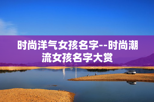 时尚洋气女孩名字--时尚潮流女孩名字大赏