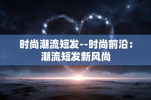 时尚潮流短发--时尚前沿：潮流短发新风尚