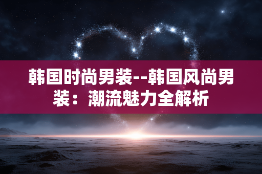 韩国时尚男装--韩国风尚男装：潮流魅力全解析