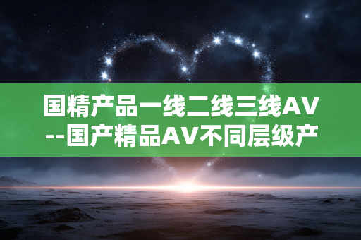 国精产品一线二线三线AV--国产精品AV不同层级产品解析 国精产品一线二线三线AV--国产精品AV不同层级产品解析