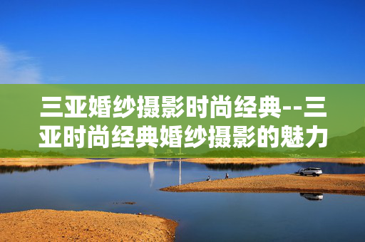 三亚婚纱摄影时尚经典--三亚时尚经典婚纱摄影的魅力之旅