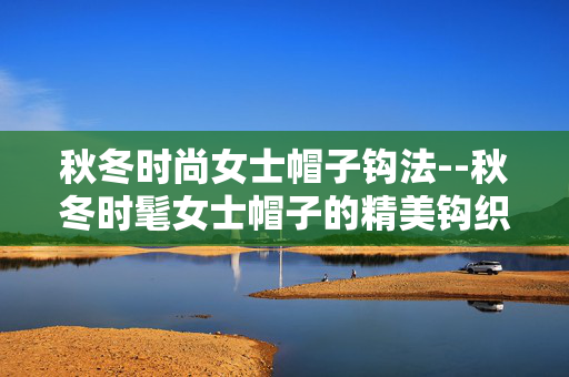 秋冬时尚女士帽子钩法--秋冬时髦女士帽子的精美钩织方法