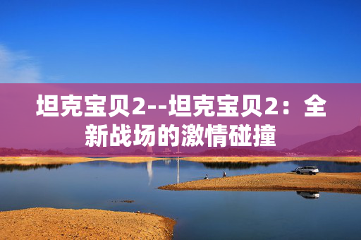 坦克宝贝2--坦克宝贝2:全新战场的激情碰撞 坦克宝贝2--坦克宝贝2:全新战场的激情碰撞