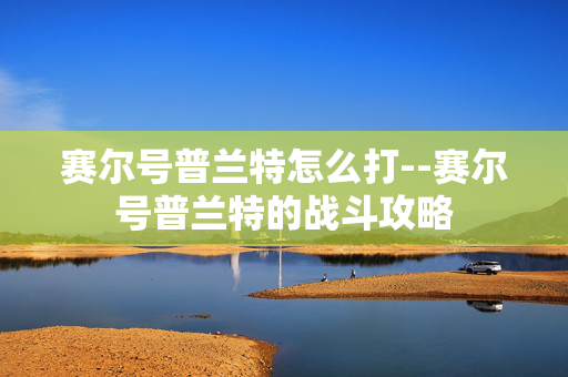 赛尔号普兰特怎么打--赛尔号普兰特的战斗攻略 赛尔号普兰特怎么打--赛尔号普兰特的战斗攻略