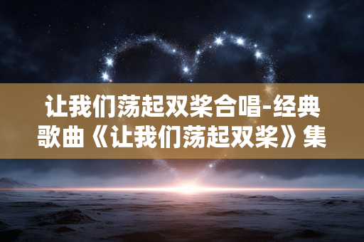 让我们荡起双桨合唱-经典歌曲《让我们荡起双桨》集体合唱演绎