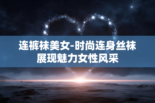 连裤袜美女-时尚连身丝袜展现魅力女性风采