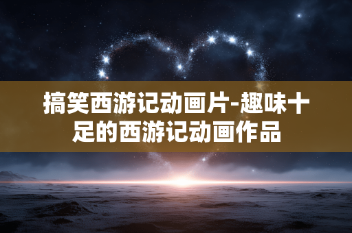 搞笑西游记动画片-趣味十足的西游记动画作品