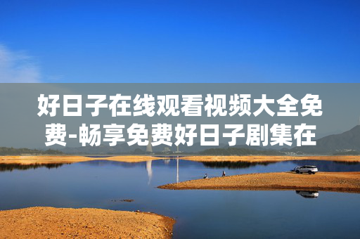 好日子在线观看视频大全免费-畅享免费好日子剧集在线高清视频资源 好日子在线观看视频大全免费-畅享免费好日子剧集在线高清视频资源