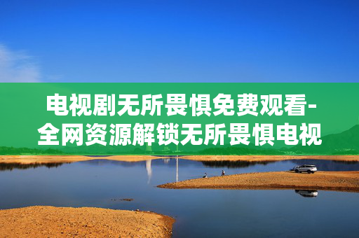 电视剧无所畏惧免费观看-全网资源解锁无所畏惧电视剧免费看途径